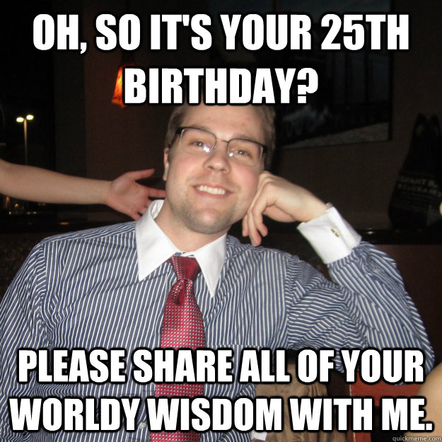 oh, so it's your 25th birthday? please share all of your worldy wisdom ...